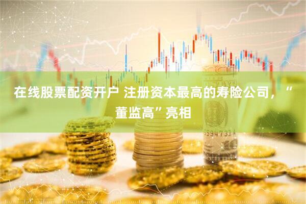 在线股票配资开户 注册资本最高的寿险公司，“董监高”亮相