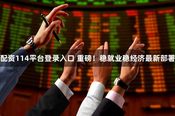 配资114平台登录入口 重磅！稳就业稳经济最新部署