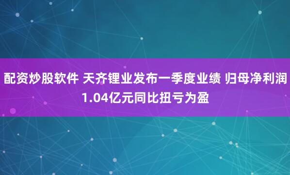 配资炒股软件 天齐锂业发布一季度业绩 归母净利润1.04亿元同比扭亏为盈