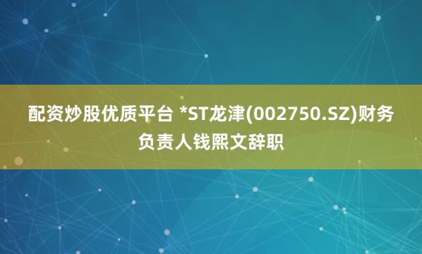 配资炒股优质平台 *ST龙津(002750.SZ)财务负责人钱熙文辞职