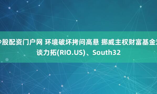 炒股配资门户网 环境破坏拷问高悬 挪威主权财富基金对谈力拓(RIO.US)、South32