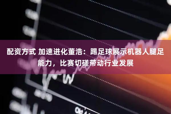 配资方式 加速进化董浩：踢足球展示机器人腿足能力，比赛切磋带动行业发展