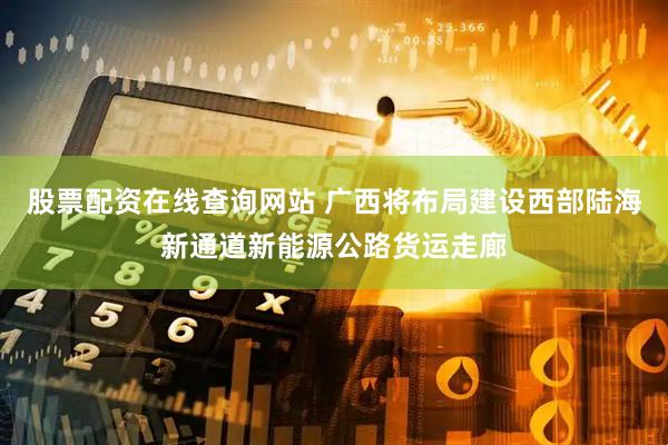 股票配资在线查询网站 广西将布局建设西部陆海新通道新能源公路货运走廊