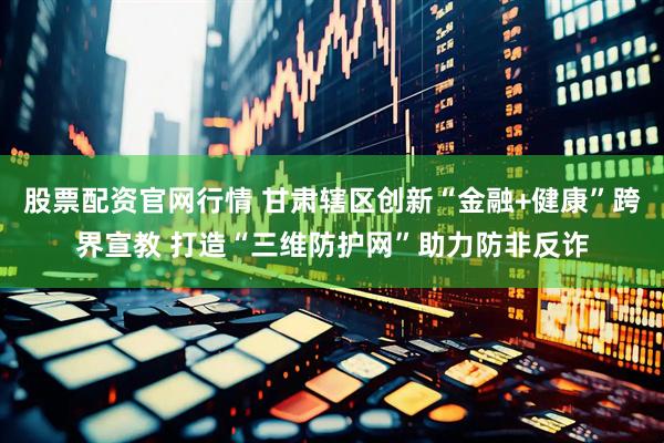 股票配资官网行情 甘肃辖区创新“金融+健康”跨界宣教 打造“三维防护网”助力防非反诈