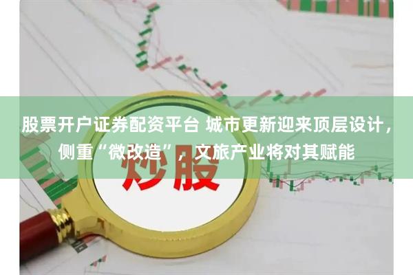 股票开户证券配资平台 城市更新迎来顶层设计，侧重“微改造”，文旅产业将对其赋能