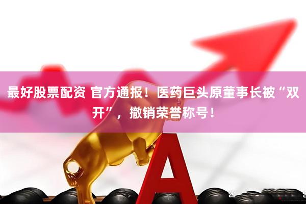 最好股票配资 官方通报！医药巨头原董事长被“双开”，撤销荣誉称号！