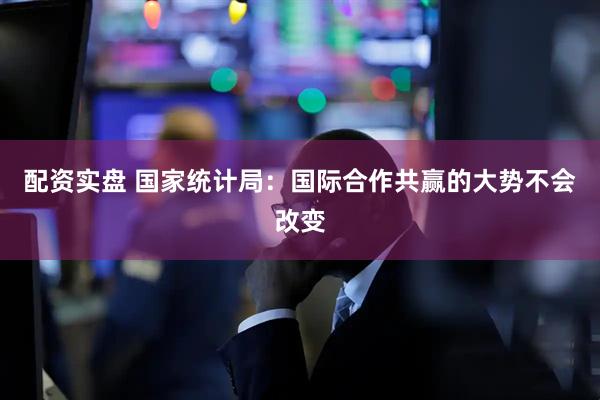 配资实盘 国家统计局：国际合作共赢的大势不会改变