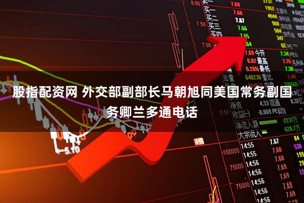 股指配资网 外交部副部长马朝旭同美国常务副国务卿兰多通电话