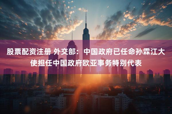 股票配资注册 外交部：中国政府已任命孙霖江大使担任中国政府欧亚事务特别代表