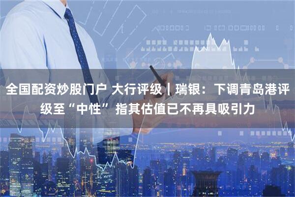 全国配资炒股门户 大行评级｜瑞银：下调青岛港评级至“中性” 指其估值已不再具吸引力