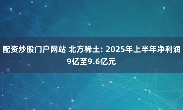 配资炒股门户网站 北方稀土: 2025年上半年净利润9亿至9.6亿元