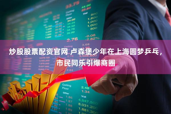 炒股股票配资官网 卢森堡少年在上海圆梦乒乓，市民同乐引爆商圈