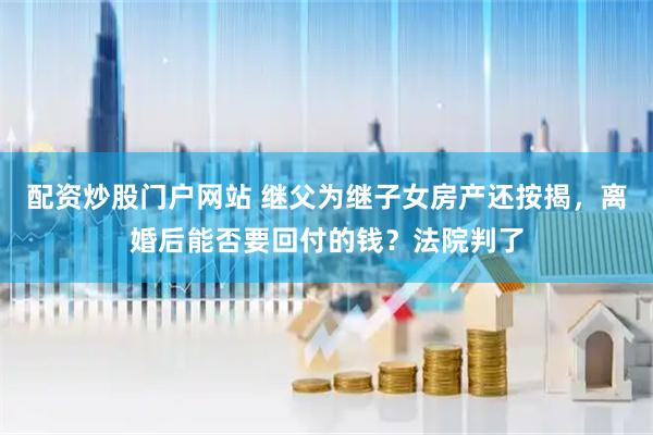 配资炒股门户网站 继父为继子女房产还按揭，离婚后能否要回付的钱？法院判了