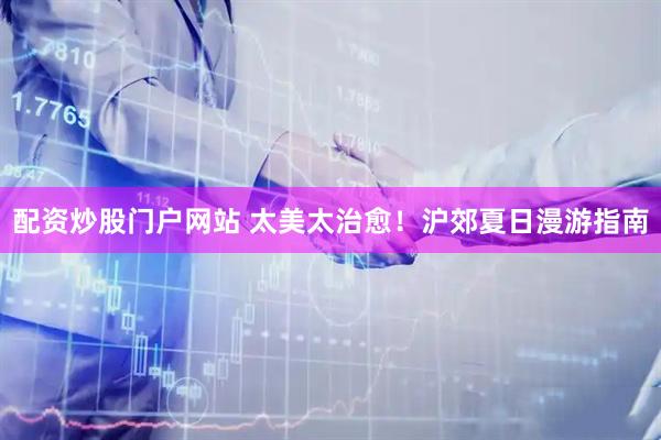 配资炒股门户网站 太美太治愈！沪郊夏日漫游指南