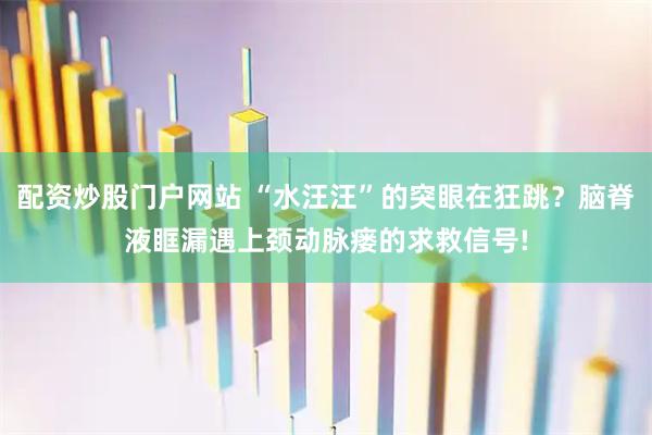 配资炒股门户网站 “水汪汪”的突眼在狂跳？脑脊液眶漏遇上颈动脉瘘的求救信号!
