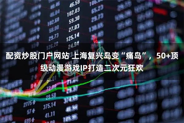 配资炒股门户网站 上海复兴岛变“痛岛”，50+顶级动漫游戏IP打造二次元狂欢