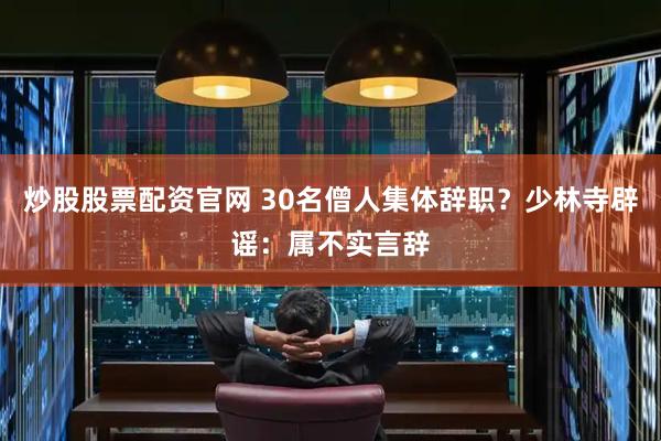 炒股股票配资官网 30名僧人集体辞职？少林寺辟谣：属不实言辞