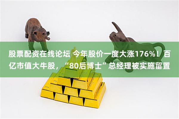 股票配资在线论坛 今年股价一度大涨176%！百亿市值大牛股，“80后博士”总经理被实施留置