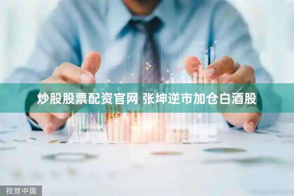 炒股股票配资官网 张坤逆市加仓白酒股