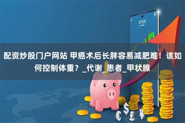 配资炒股门户网站 甲癌术后长胖容易减肥难！该如何控制体重？_代谢_患者_甲状腺