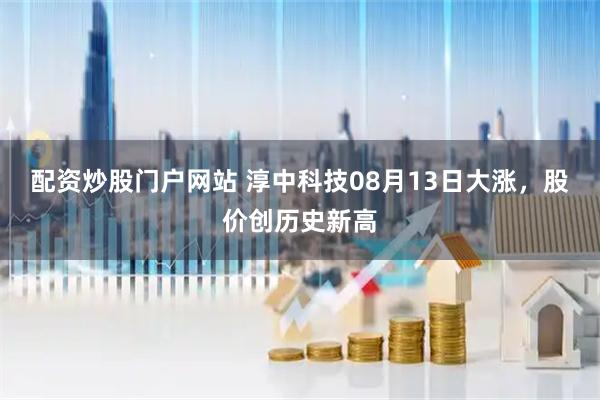 配资炒股门户网站 淳中科技08月13日大涨，股价创历史新高