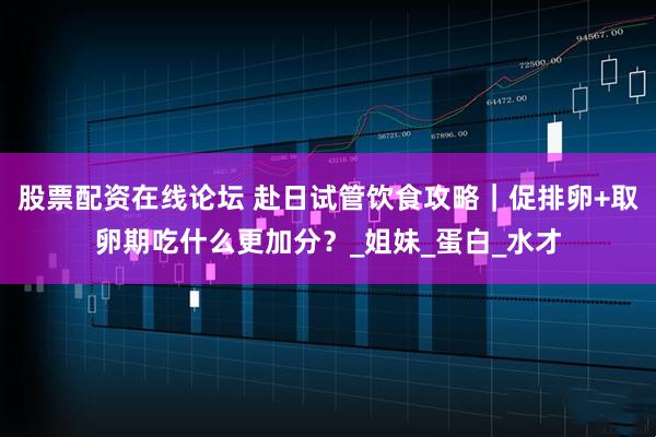 股票配资在线论坛 赴日试管饮食攻略｜促排卵+取卵期吃什么更加分？_姐妹_蛋白_水才