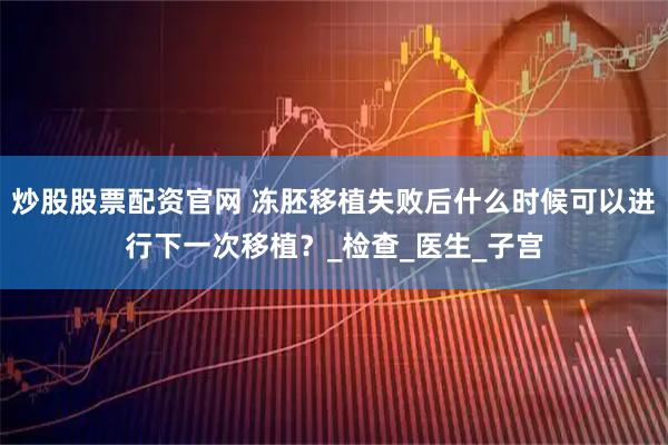 炒股股票配资官网 冻胚移植失败后什么时候可以进行下一次移植？_检查_医生_子宫