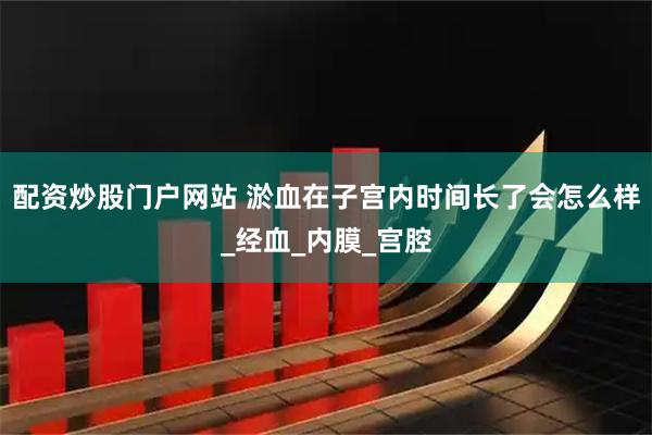 配资炒股门户网站 淤血在子宫内时间长了会怎么样_经血_内膜_宫腔
